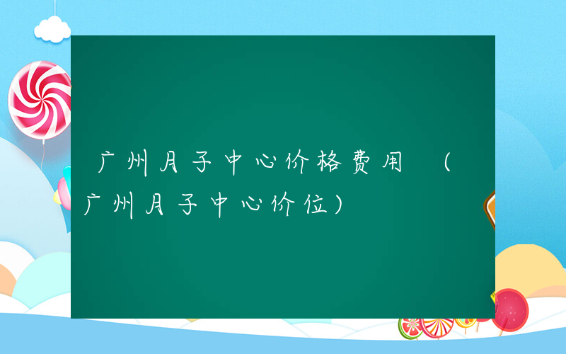 广州月子中心价格费用 (广州月子中心价位)